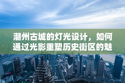 潮州古城的灯光设计，如何通过光影重塑历史街区的魅力？