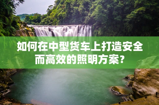 如何在中型货车上打造安全而高效的照明方案？