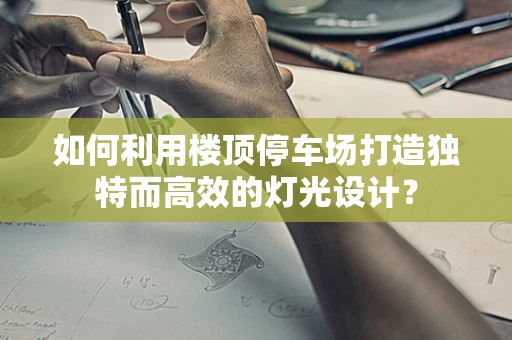 如何利用楼顶停车场打造独特而高效的灯光设计？