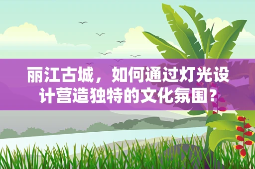 丽江古城，如何通过灯光设计营造独特的文化氛围？