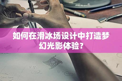 如何在滑冰场设计中打造梦幻光影体验？