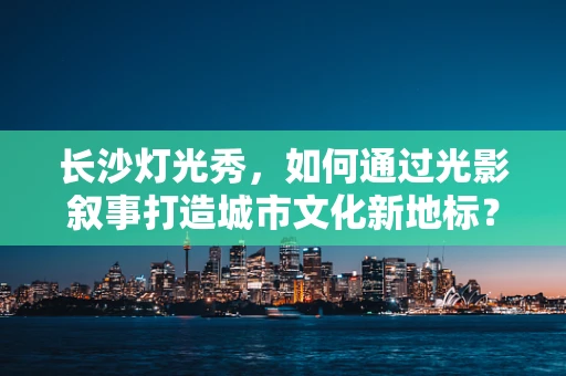 长沙灯光秀，如何通过光影叙事打造城市文化新地标？