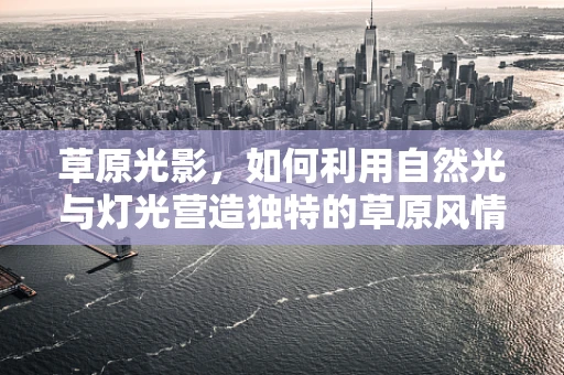 草原光影，如何利用自然光与灯光营造独特的草原风情？