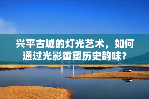 兴平古城的灯光艺术，如何通过光影重塑历史韵味？