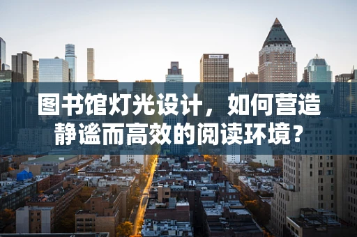 图书馆灯光设计，如何营造静谧而高效的阅读环境？