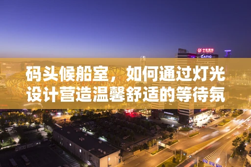 码头候船室，如何通过灯光设计营造温馨舒适的等待氛围？