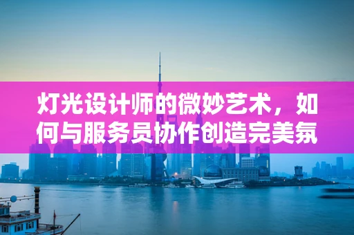 灯光设计师的微妙艺术，如何与服务员协作创造完美氛围？