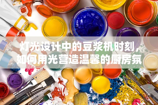 灯光设计中的豆浆机时刻，如何用光营造温馨的厨房氛围？