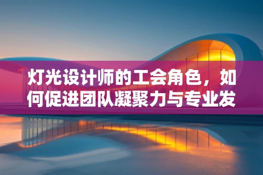 灯光设计师的工会角色，如何促进团队凝聚力与专业发展？