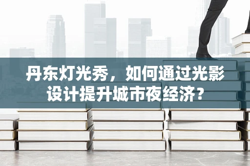 丹东灯光秀，如何通过光影设计提升城市夜经济？