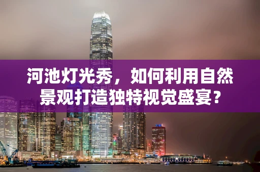 河池灯光秀，如何利用自然景观打造独特视觉盛宴？