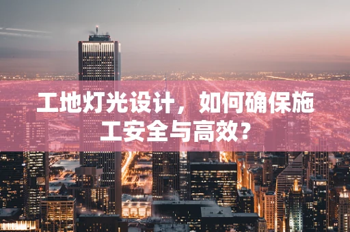 工地灯光设计，如何确保施工安全与高效？