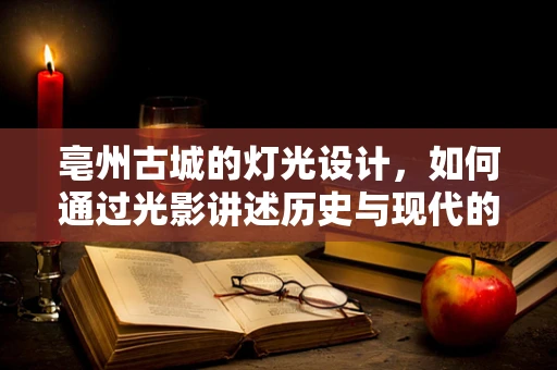 亳州古城的灯光设计，如何通过光影讲述历史与现代的交响？