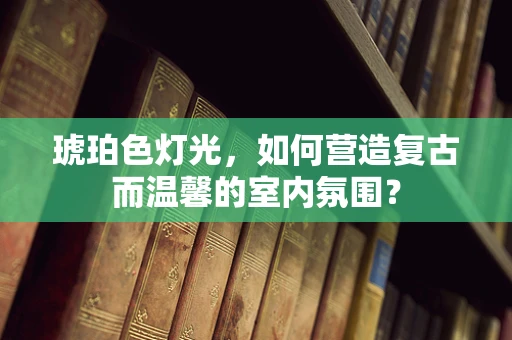 琥珀色灯光，如何营造复古而温馨的室内氛围？