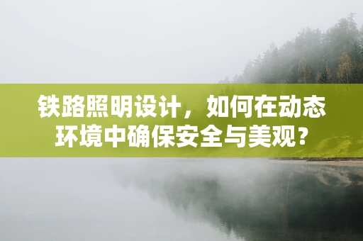 铁路照明设计，如何在动态环境中确保安全与美观？