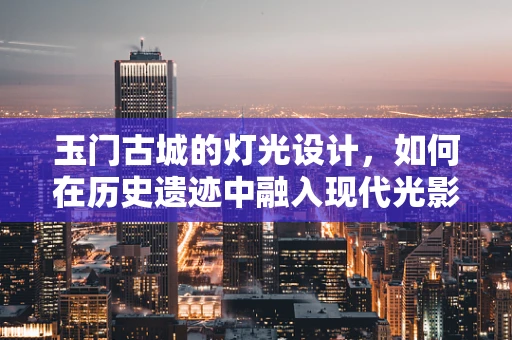 玉门古城的灯光设计，如何在历史遗迹中融入现代光影艺术？
