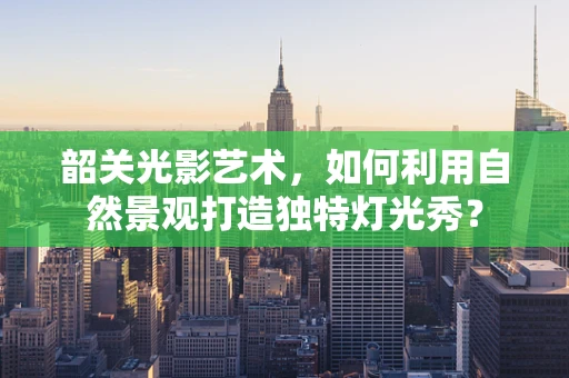 韶关光影艺术，如何利用自然景观打造独特灯光秀？
