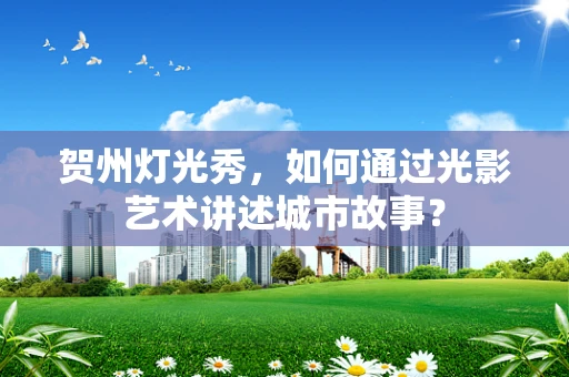 贺州灯光秀，如何通过光影艺术讲述城市故事？