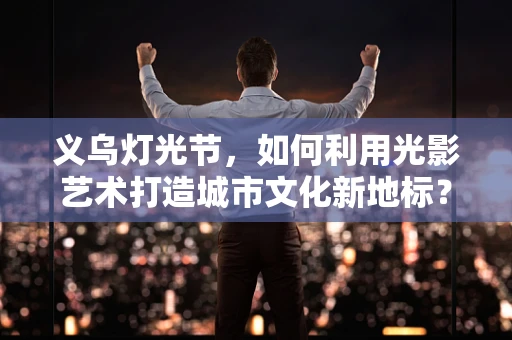 义乌灯光节，如何利用光影艺术打造城市文化新地标？
