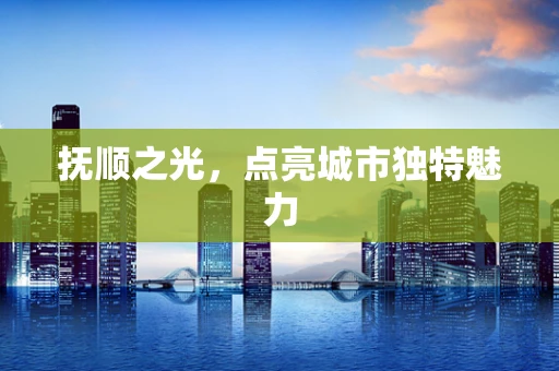 抚顺之光，点亮城市独特魅力