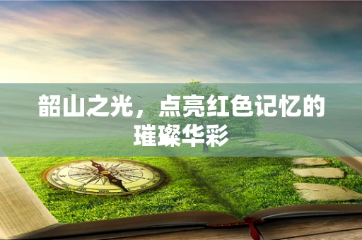 韶山之光，点亮红色记忆的璀璨华彩