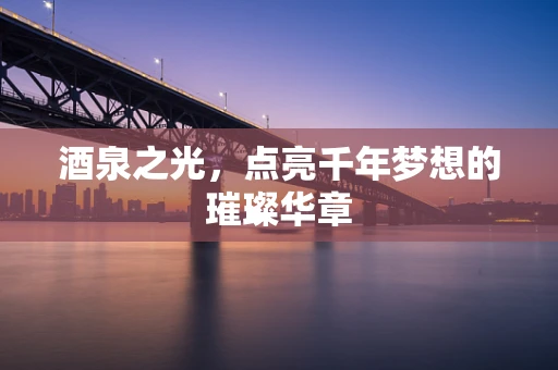 酒泉之光，点亮千年梦想的璀璨华章