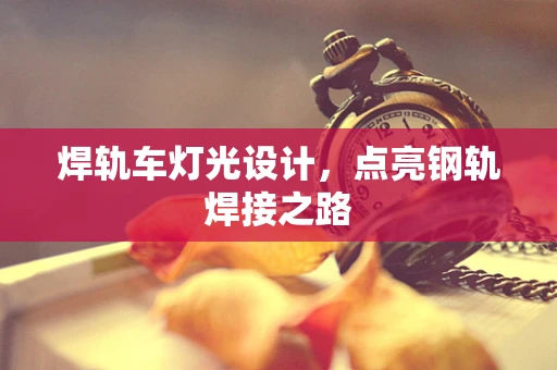 焊轨车灯光设计，点亮钢轨焊接之路