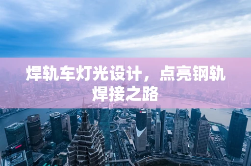 焊轨车灯光设计，点亮钢轨焊接之路