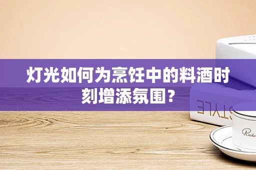 灯光如何为烹饪中的料酒时刻增添氛围？