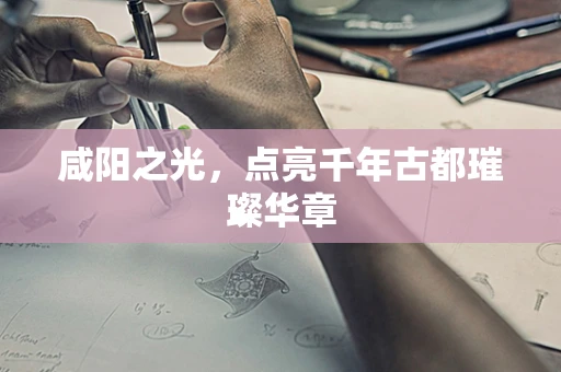 咸阳之光，点亮千年古都璀璨华章