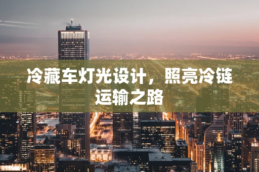 冷藏车灯光设计，照亮冷链运输之路