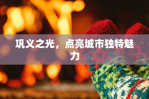 巩义之光，点亮城市独特魅力