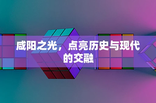 咸阳之光，点亮历史与现代的交融
