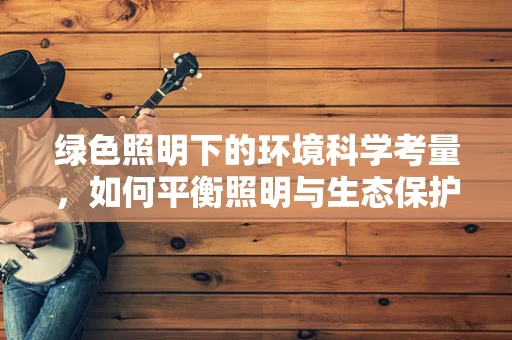 绿色照明下的环境科学考量，如何平衡照明与生态保护？