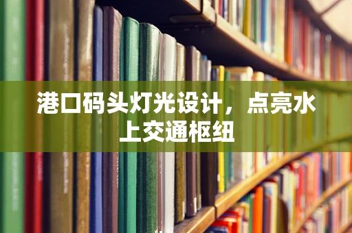 港口码头灯光设计，点亮水上交通枢纽