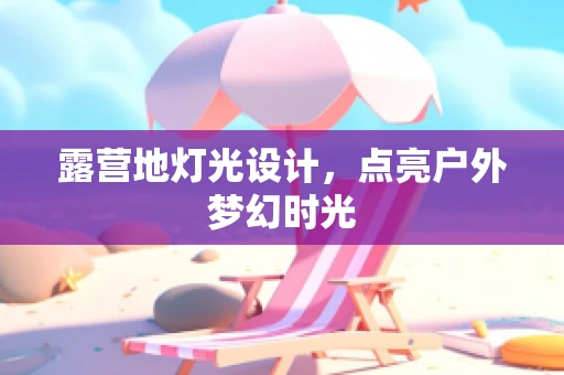 露营地灯光设计，点亮户外梦幻时光