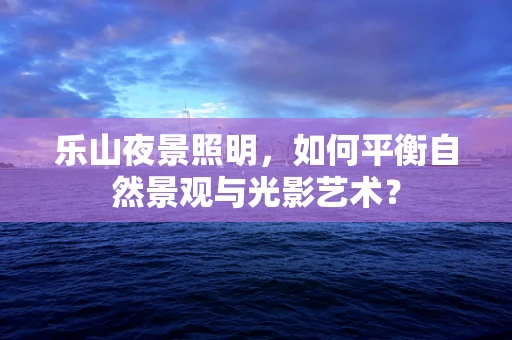 乐山夜景照明，如何平衡自然景观与光影艺术？