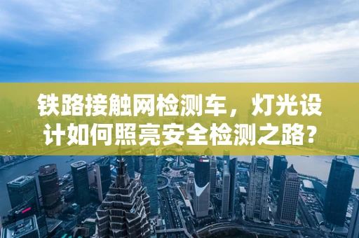 铁路接触网检测车，灯光设计如何照亮安全检测之路？