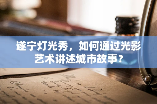 遂宁灯光秀，如何通过光影艺术讲述城市故事？