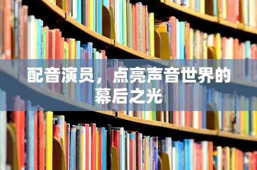 配音演员，点亮声音世界的幕后之光
