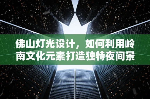 佛山灯光设计，如何利用岭南文化元素打造独特夜间景观？