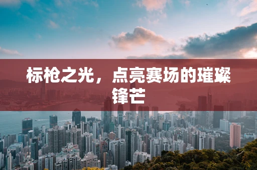 标枪之光，点亮赛场的璀璨锋芒