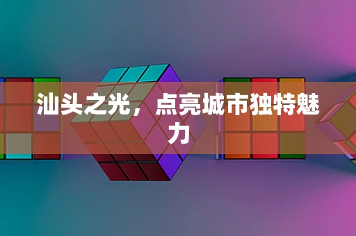 汕头之光，点亮城市独特魅力