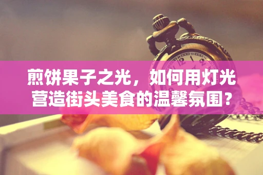 煎饼果子之光，如何用灯光营造街头美食的温馨氛围？