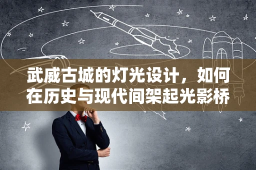 武威古城的灯光设计，如何在历史与现代间架起光影桥梁？