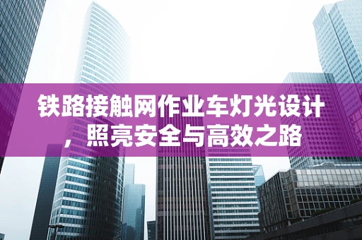 铁路接触网作业车灯光设计，照亮安全与高效之路