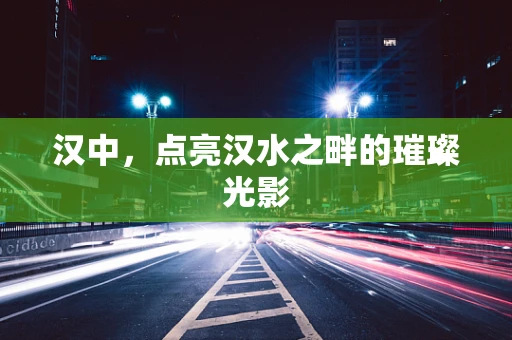 汉中，点亮汉水之畔的璀璨光影
