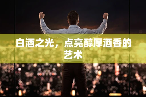 白酒之光，点亮醇厚酒香的艺术