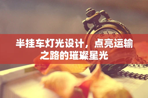 半挂车灯光设计，点亮运输之路的璀璨星光