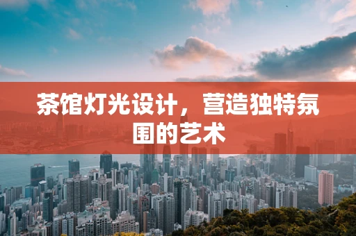 茶馆灯光设计，营造独特氛围的艺术